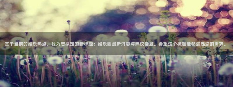 星空娱乐93299：基于当前的娱乐热点，我为您拟定的新标题：娱乐圈最新消息与热议话题。希望这个标题能够满足您的需求。