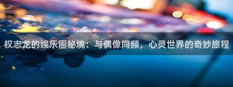 星空娱乐.：权志龙的娱乐圈秘境：与偶像同频，心灵世界的奇妙旅程